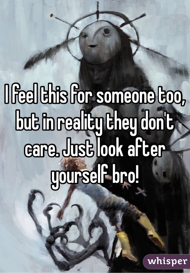I feel this for someone too, but in reality they don't care. Just look after yourself bro!