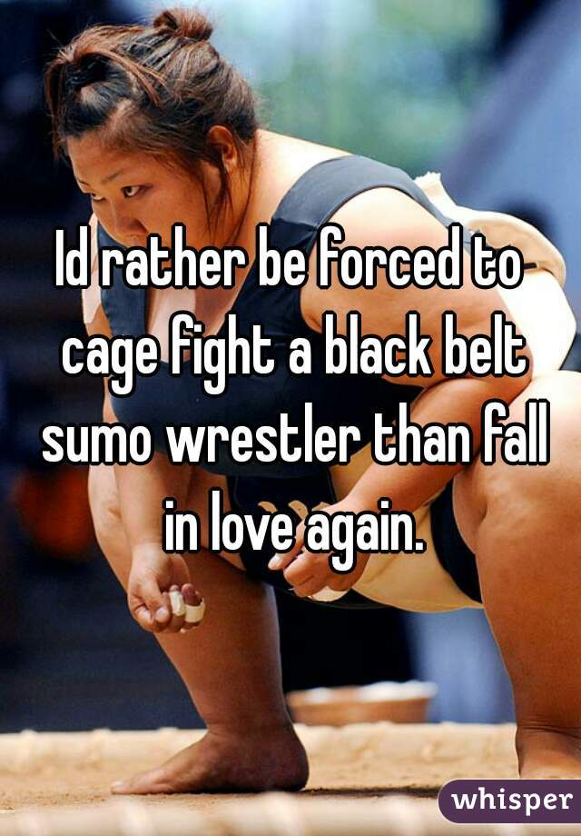 Id rather be forced to cage fight a black belt sumo wrestler than fall in love again.