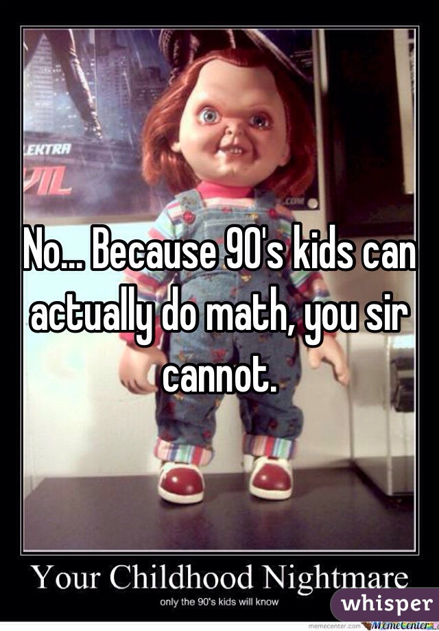 No... Because 90's kids can actually do math, you sir cannot.