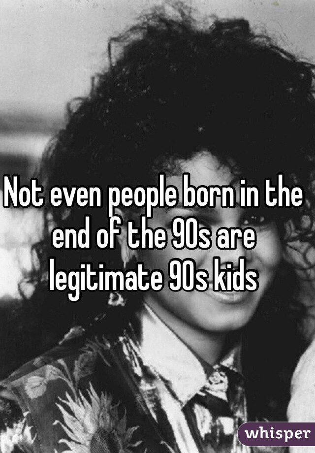 Not even people born in the end of the 90s are legitimate 90s kids