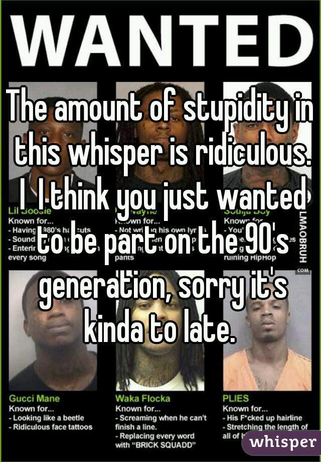 The amount of stupidity in this whisper is ridiculous. I  I think you just wanted to be part on the 90's generation, sorry it's kinda to late. 