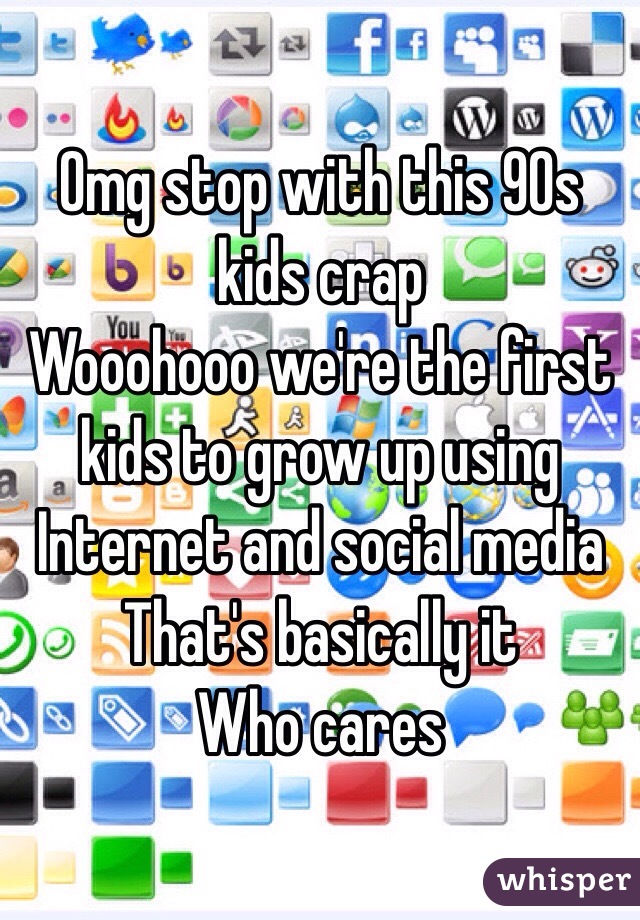 Omg stop with this 90s kids crap
Wooohooo we're the first kids to grow up using Internet and social media
That's basically it
Who cares