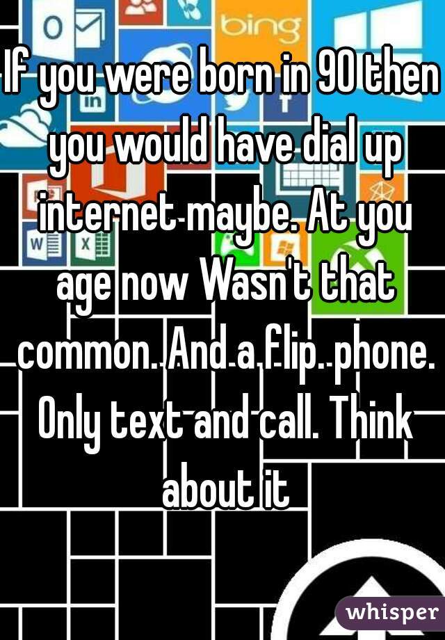 If you were born in 90 then you would have dial up internet maybe. At you age now Wasn't that common. And a flip. phone. Only text and call. Think about it