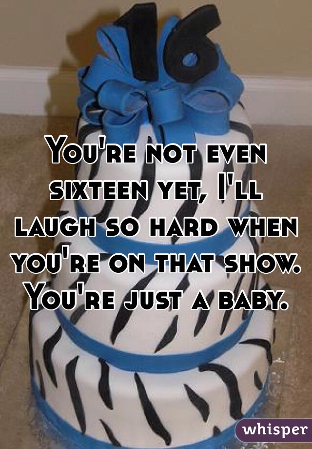 You're not even sixteen yet, I'll laugh so hard when you're on that show. You're just a baby.