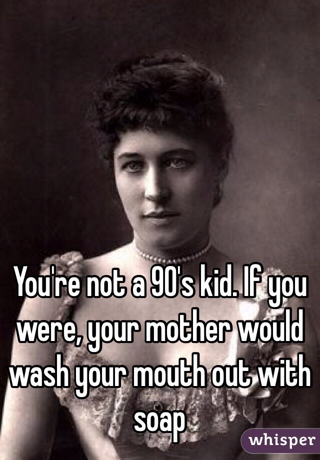 You're not a 90's kid. If you were, your mother would wash your mouth out with soap