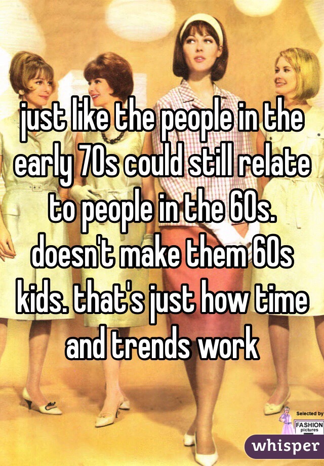 just like the people in the early 70s could still relate to people in the 60s. doesn't make them 60s kids. that's just how time and trends work