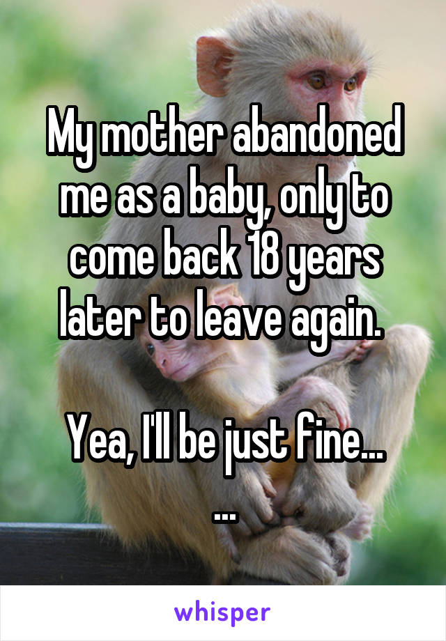 My mother abandoned me as a baby, only to come back 18 years later to leave again. 

Yea, I'll be just fine...
...