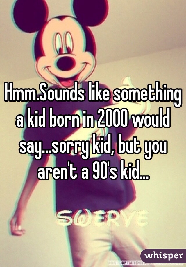 Hmm.Sounds like something a kid born in 2000 would say...sorry kid, but you aren't a 90's kid...