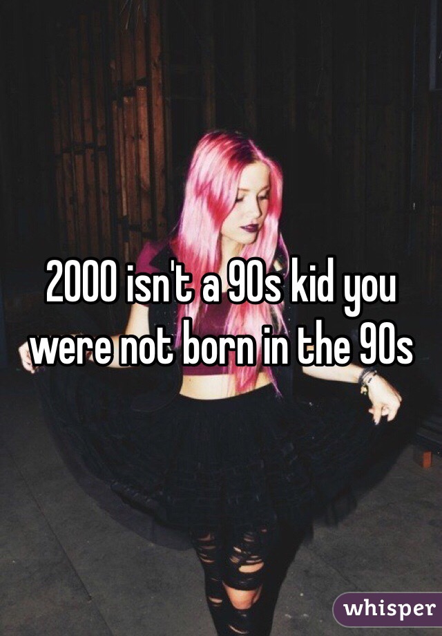 2000 isn't a 90s kid you were not born in the 90s