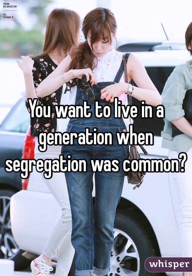 You want to live in a generation when segregation was common?