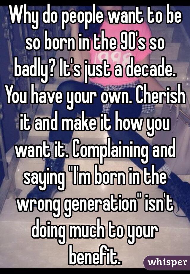 Why do people want to be so born in the 90's so badly? It's just a decade. You have your own. Cherish it and make it how you want it. Complaining and saying "I'm born in the wrong generation" isn't doing much to your benefit.