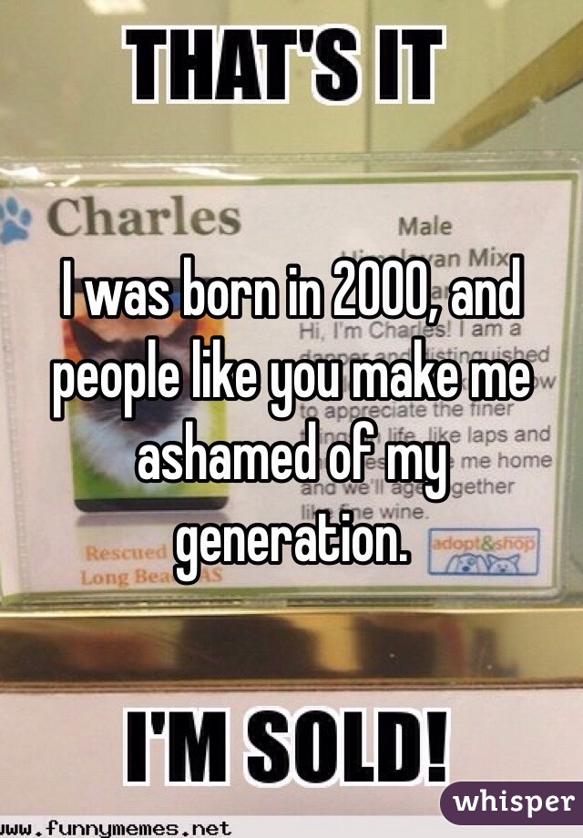 I was born in 2000, and people like you make me ashamed of my generation.