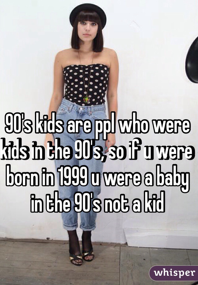 90's kids are ppl who were kids in the 90's, so if u were born in 1999 u were a baby in the 90's not a kid