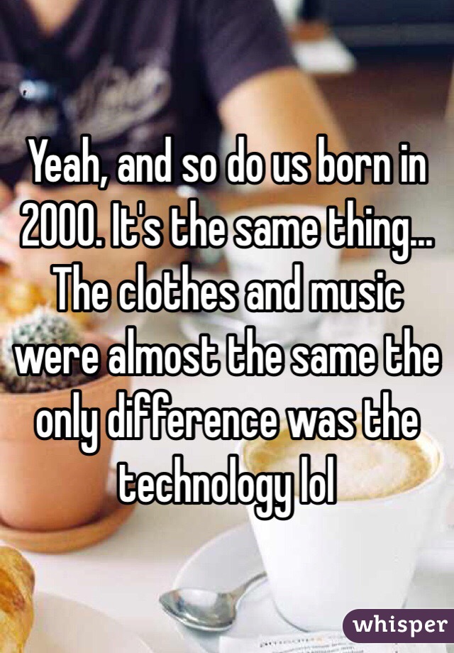 Yeah, and so do us born in 2000. It's the same thing... The clothes and music were almost the same the only difference was the technology lol