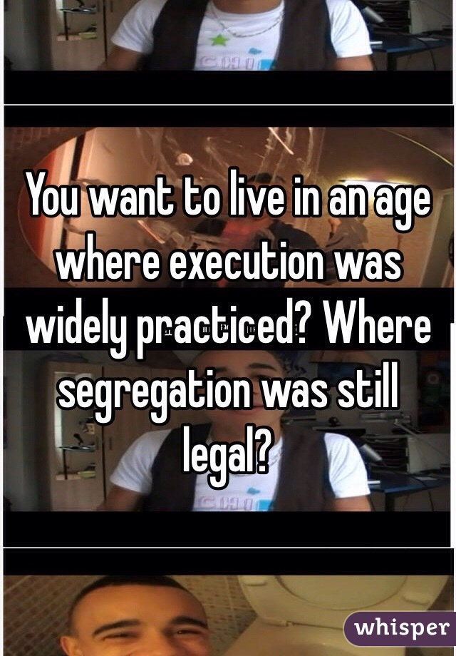 You want to live in an age where execution was widely practiced? Where segregation was still legal?