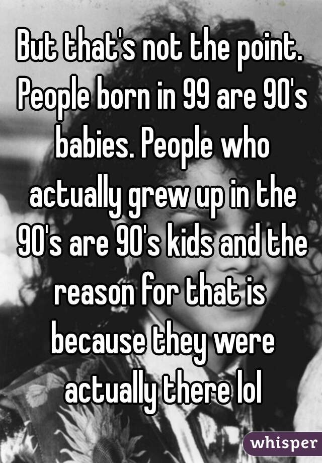 But that's not the point. People born in 99 are 90's babies. People who actually grew up in the 90's are 90's kids and the reason for that is  because they were actually there lol