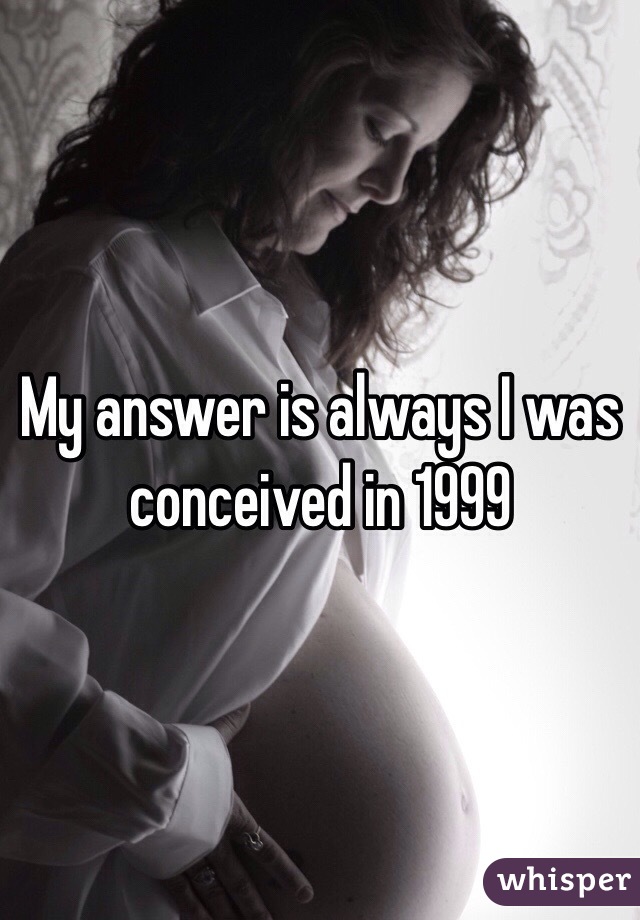 My answer is always I was conceived in 1999