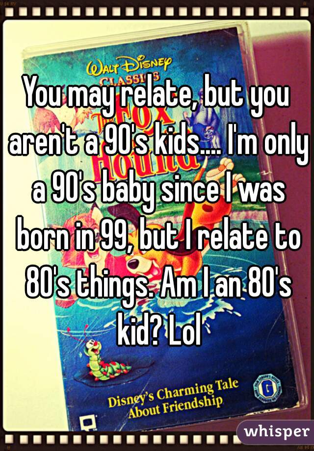 You may relate, but you aren't a 90's kids.... I'm only a 90's baby since I was born in 99, but I relate to 80's things. Am I an 80's kid? Lol