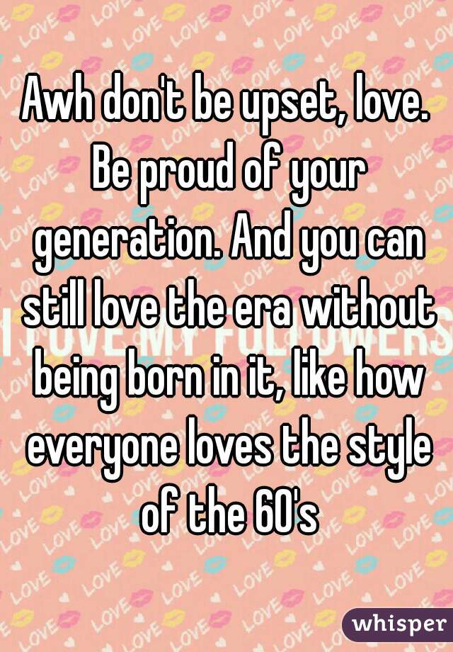 Awh don't be upset, love. Be proud of your generation. And you can still love the era without being born in it, like how everyone loves the style of the 60's