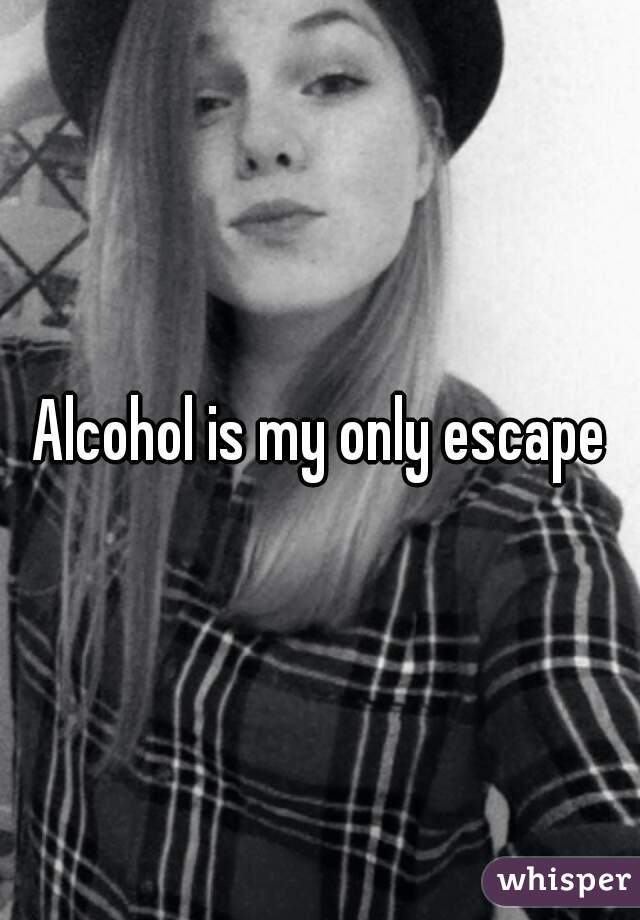 Alcohol is my only escape