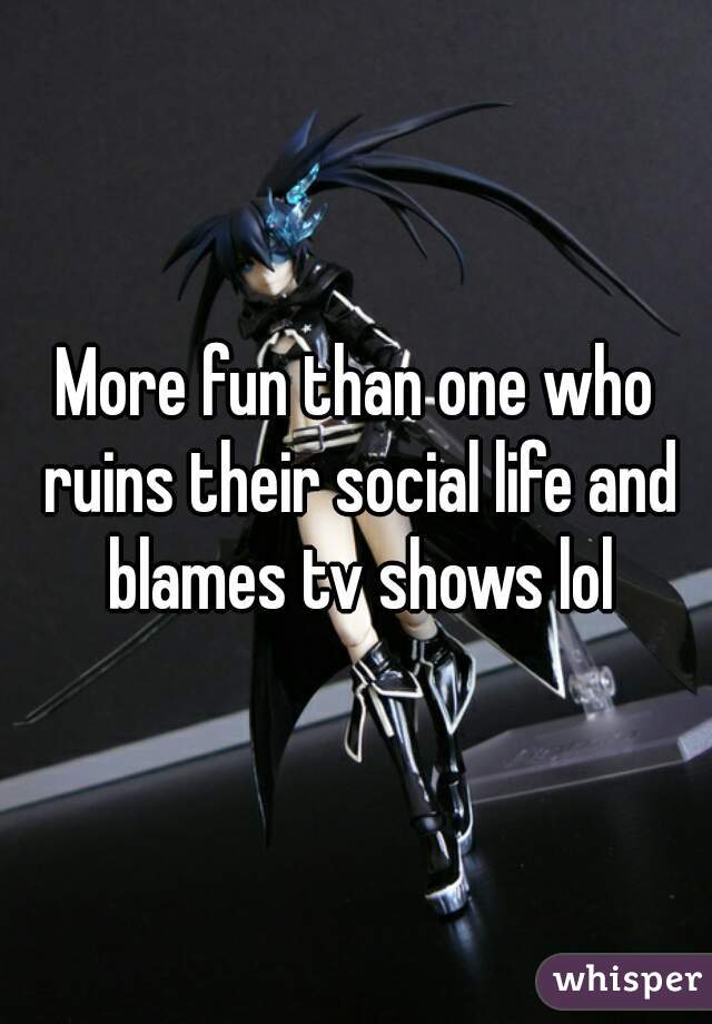 More fun than one who ruins their social life and blames tv shows lol
