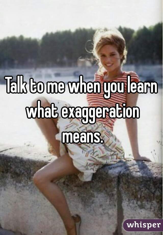 Talk to me when you learn what exaggeration means.