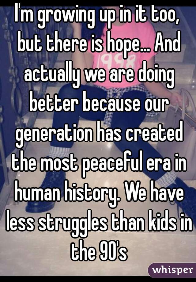 I'm growing up in it too, but there is hope... And actually we are doing better because our generation has created the most peaceful era in human history. We have less struggles than kids in the 90's