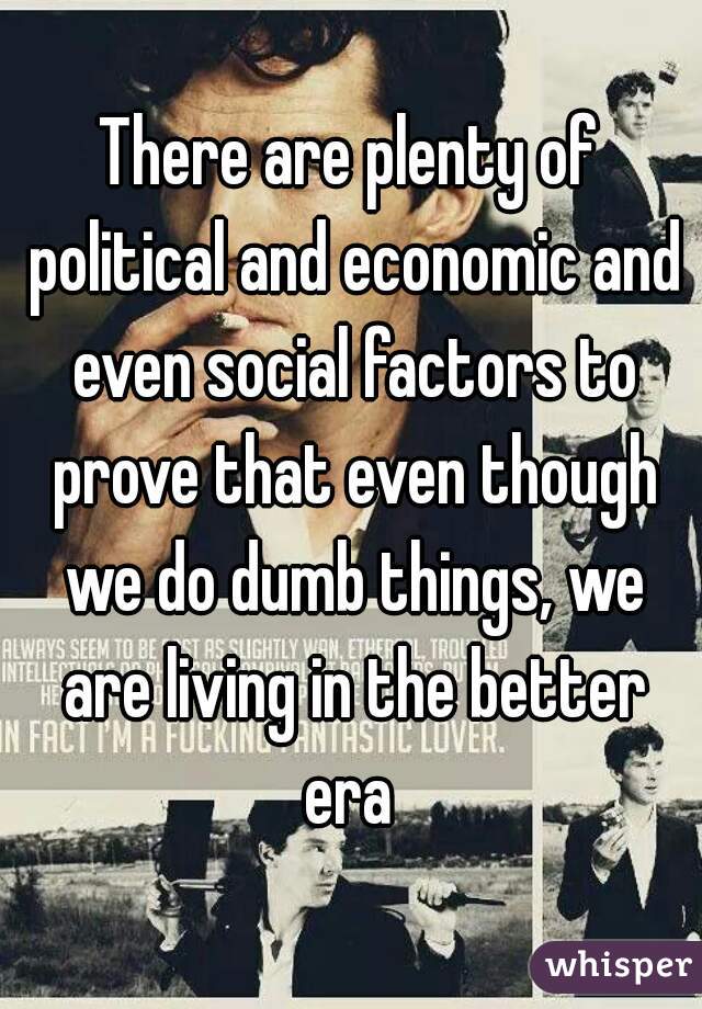 There are plenty of political and economic and even social factors to prove that even though we do dumb things, we are living in the better era 