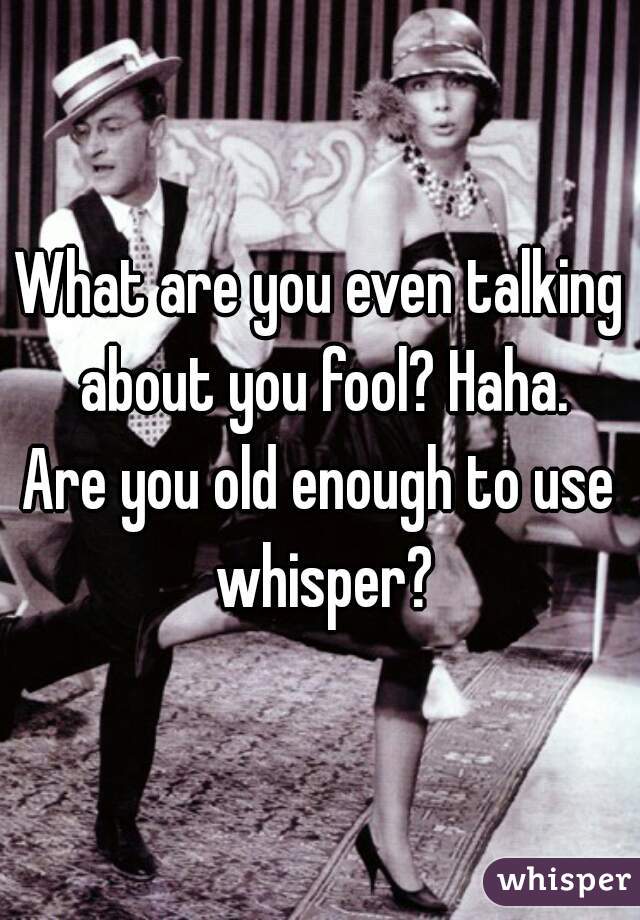 What are you even talking about you fool? Haha.
Are you old enough to use whisper?