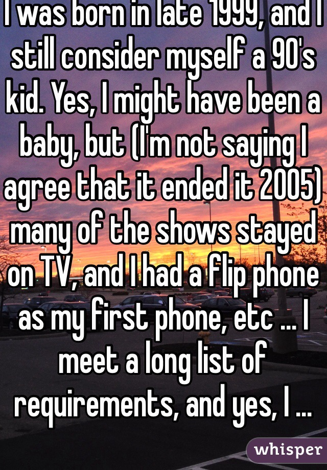 I was born in late 1999, and I still consider myself a 90's kid. Yes, I might have been a baby, but (I'm not saying I agree that it ended it 2005) many of the shows stayed on TV, and I had a flip phone as my first phone, etc ... I meet a long list of requirements, and yes, I ...