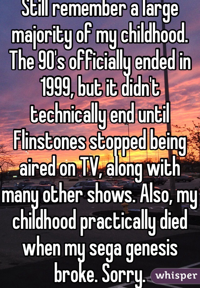 Still remember a large majority of my childhood. The 90's officially ended in 1999, but it didn't technically end until Flinstones stopped being aired on TV, along with many other shows. Also, my childhood practically died when my sega genesis broke. Sorry.