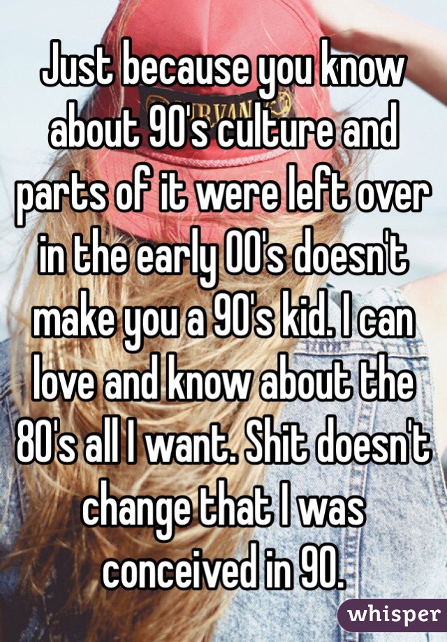 Just because you know about 90's culture and parts of it were left over in the early 00's doesn't make you a 90's kid. I can love and know about the 80's all I want. Shit doesn't change that I was conceived in 90. 