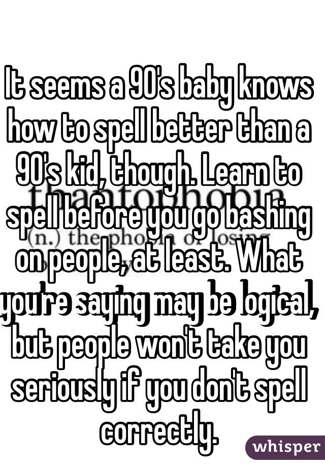 It seems a 90's baby knows how to spell better than a 90's kid, though. Learn to spell before you go bashing on people, at least. What you're saying may be logical, but people won't take you seriously if you don't spell correctly. 