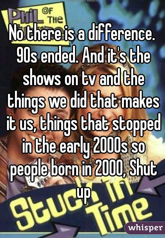 No there is a difference. 90s ended. And it's the shows on tv and the things we did that makes it us, things that stopped in the early 2000s so people born in 2000, Shut up