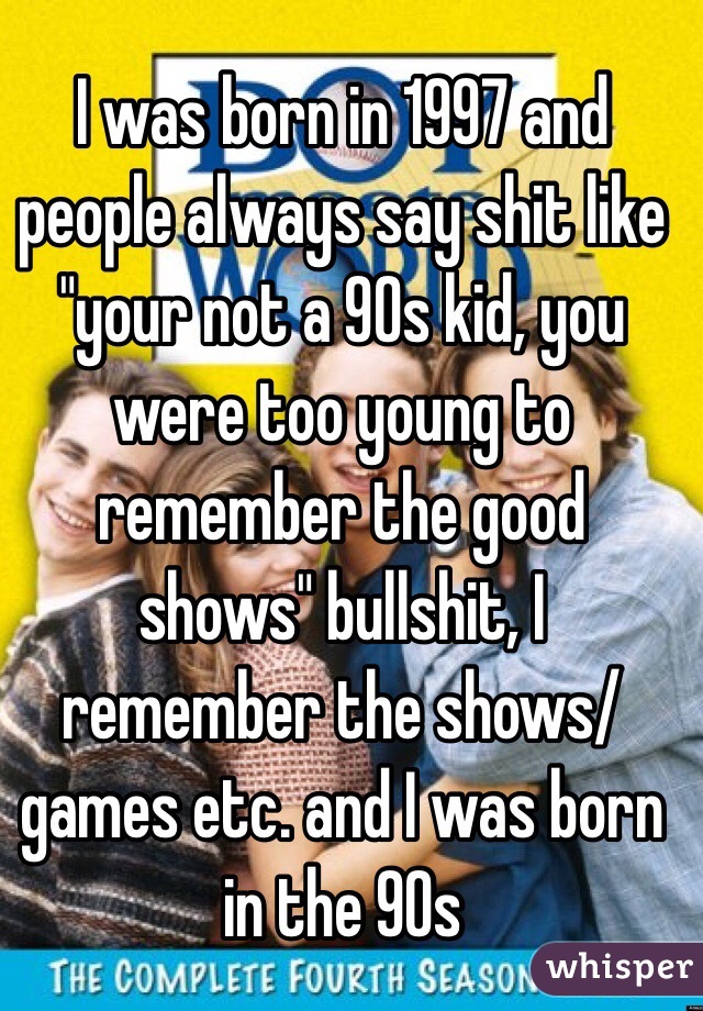 I was born in 1997 and people always say shit like "your not a 90s kid, you were too young to remember the good shows" bullshit, I remember the shows/games etc. and I was born in the 90s