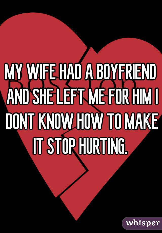MY WIFE HAD A BOYFRIEND AND SHE LEFT ME FOR HIM I DONT KNOW HOW TO MAKE IT STOP HURTING. 