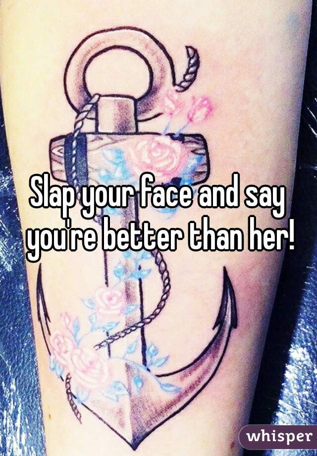 Slap your face and say you're better than her!