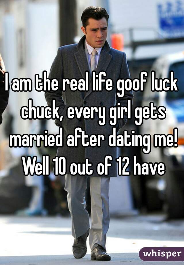 I am the real life goof luck chuck, every girl gets married after dating me! Well 10 out of 12 have