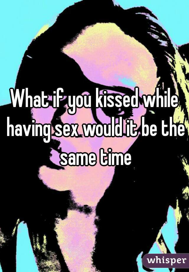 What if you kissed while having sex would it be the same time