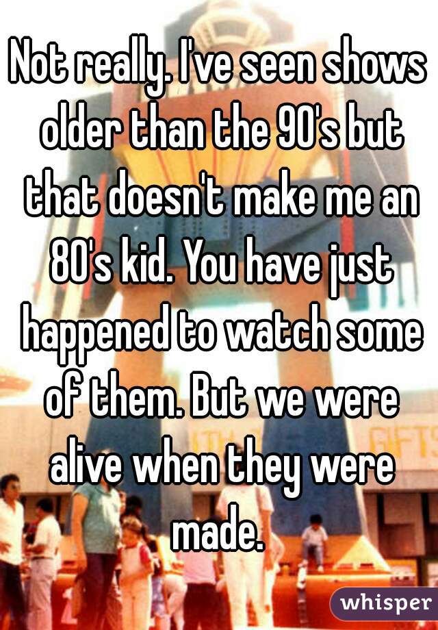 Not really. I've seen shows older than the 90's but that doesn't make me an 80's kid. You have just happened to watch some of them. But we were alive when they were made. 