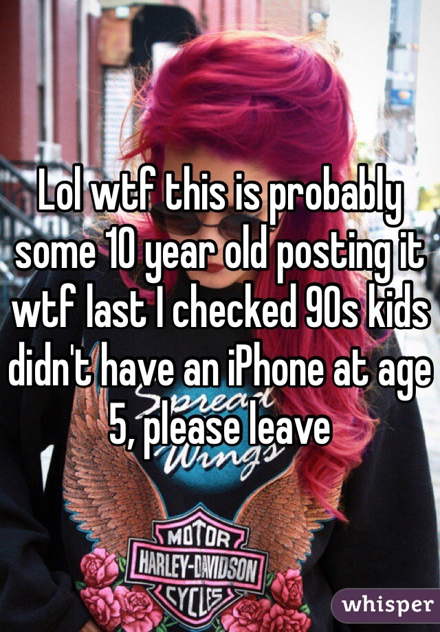 Lol wtf this is probably some 10 year old posting it wtf last I checked 90s kids didn't have an iPhone at age 5, please leave