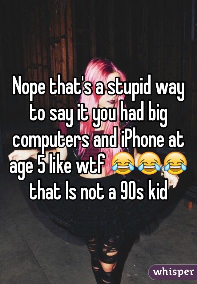 Nope that's a stupid way to say it you had big computers and iPhone at age 5 like wtf 😂😂😂 that Is not a 90s kid