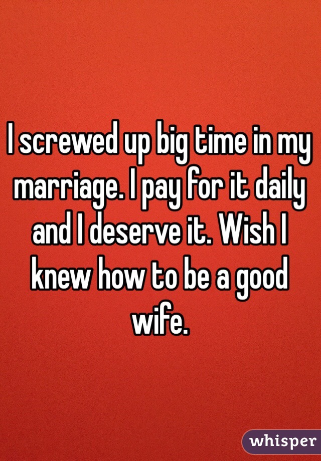 I screwed up big time in my marriage. I pay for it daily and I deserve it. Wish I knew how to be a good wife.