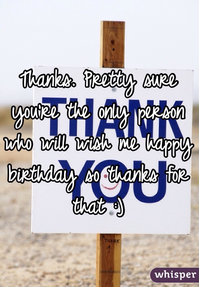 Thanks. Pretty sure you're the only person who will wish me happy birthday so thanks for that :)
