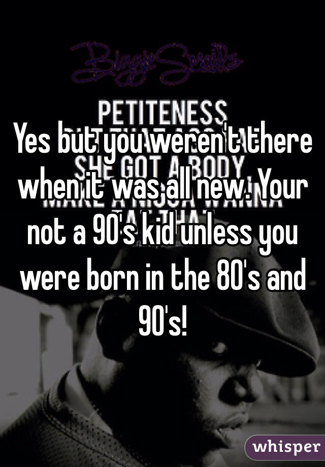 Yes but you weren't there when it was all new. Your not a 90's kid unless you were born in the 80's and 90's! 