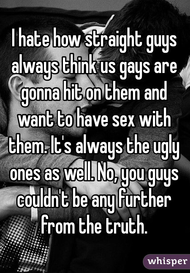 I hate how straight guys always think us gays are gonna hit on them and want to have sex with them. It's always the ugly ones as well. No, you guys couldn't be any further from the truth. 