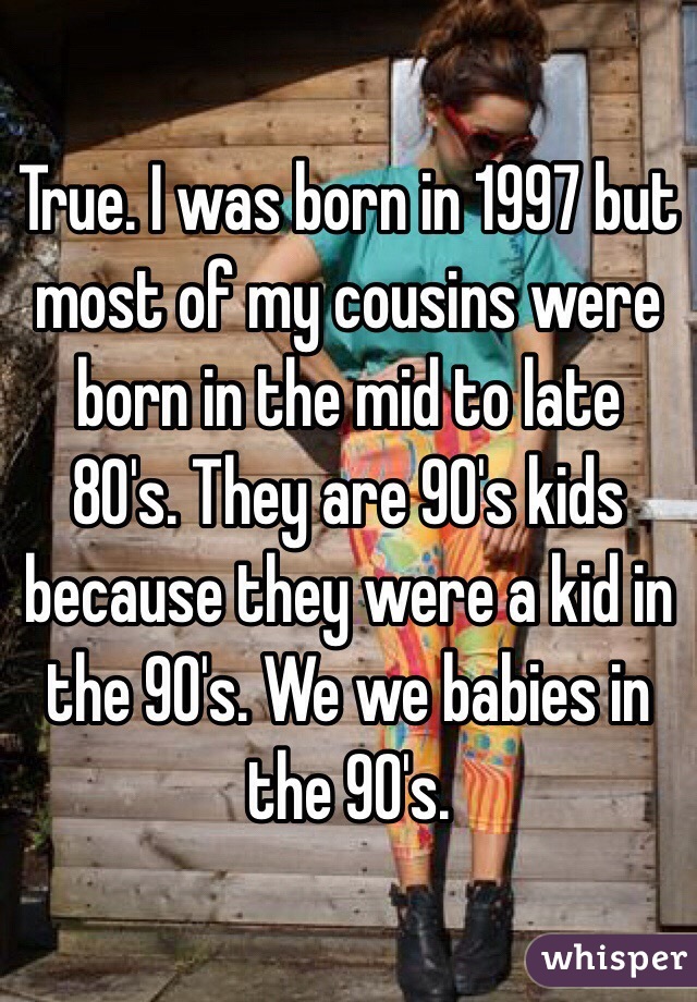 True. I was born in 1997 but most of my cousins were born in the mid to late 80's. They are 90's kids because they were a kid in the 90's. We we babies in the 90's.