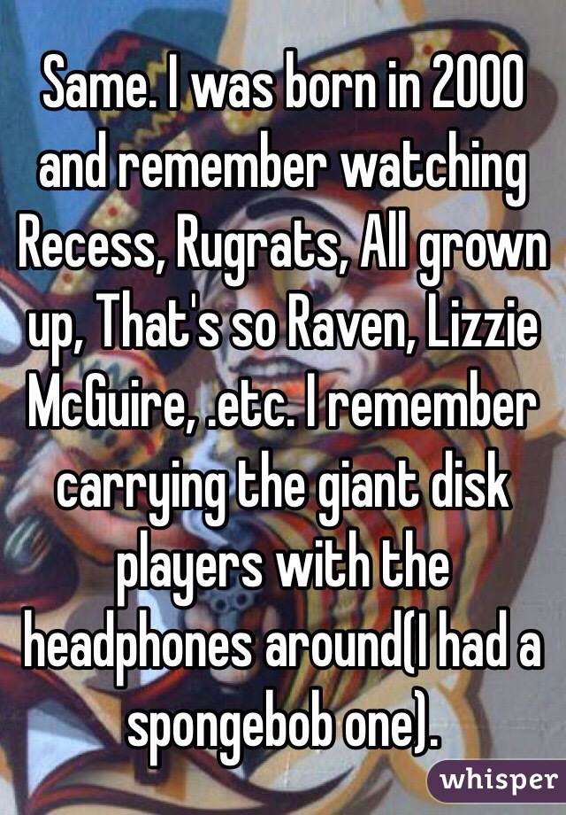 Same. I was born in 2000 and remember watching Recess, Rugrats, All grown up, That's so Raven, Lizzie McGuire, .etc. I remember carrying the giant disk players with the headphones around(I had a spongebob one).