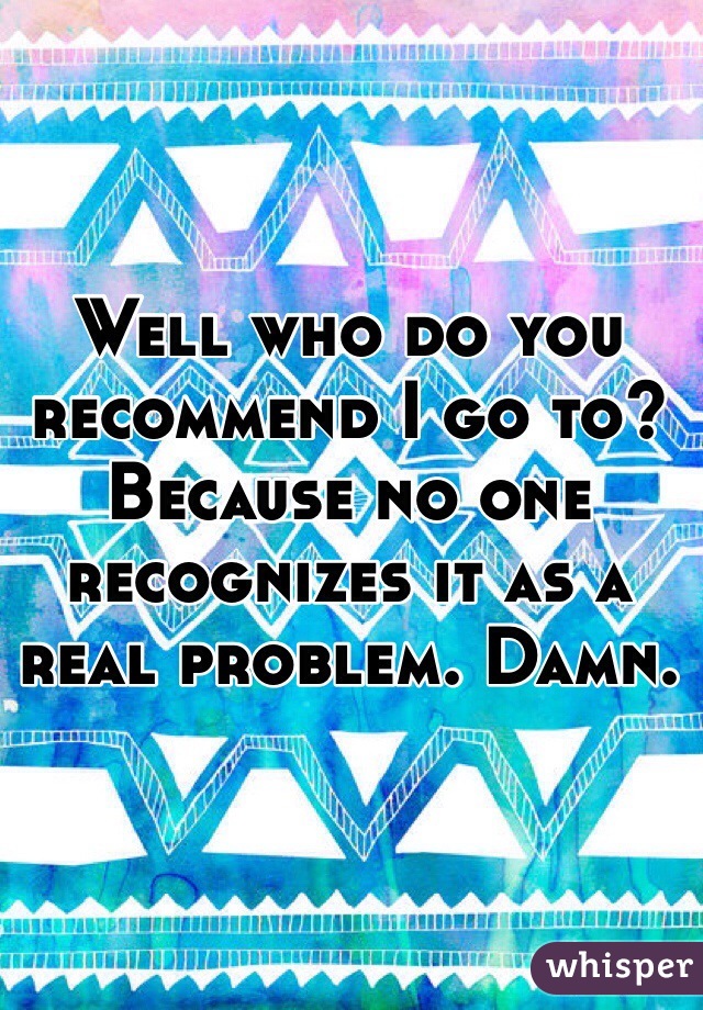 Well who do you recommend I go to? Because no one recognizes it as a real problem. Damn. 