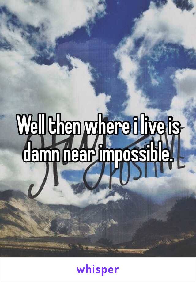 Well then where i live is damn near impossible.